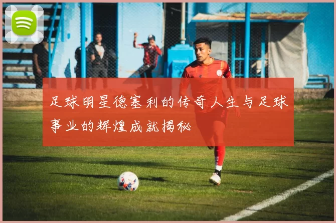 足球明星德塞利的传奇人生与足球事业的辉煌成就揭秘