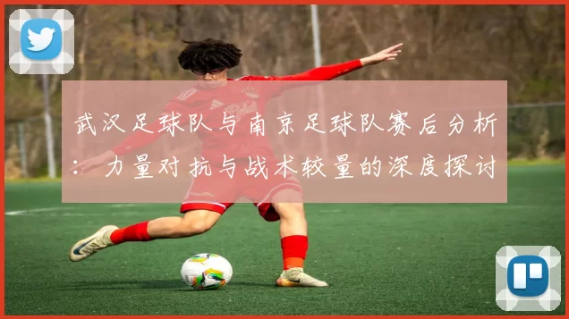 武汉足球队与南京足球队赛后分析：力量对抗与战术较量的深度探讨