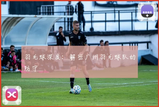 羽毛球深度：解密广州羽毛球队的防守