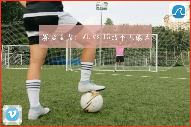 赛后复盘：WE vs IG的个人能力