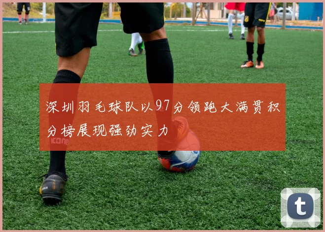 深圳羽毛球队以97分领跑大满贯积分榜展现强劲实力