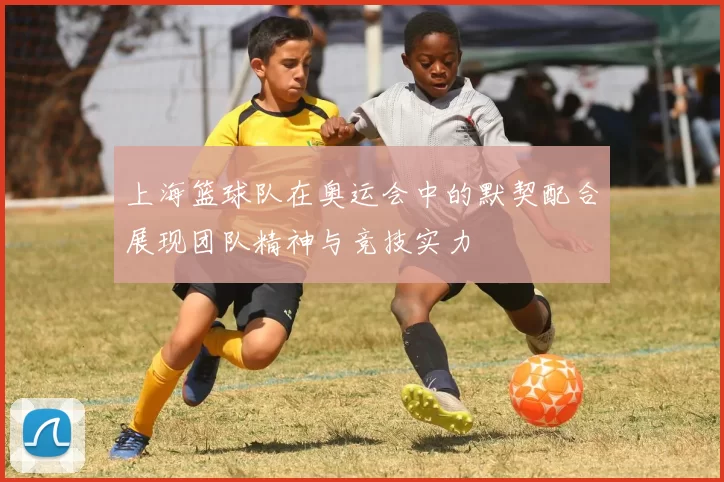 上海篮球队在奥运会中的默契配合展现团队精神与竞技实力