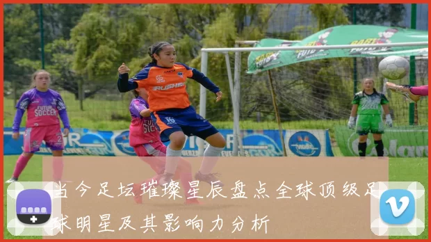 当今足坛璀璨星辰盘点全球顶级足球明星及其影响力分析