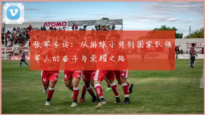 张军专访：从排球小将到国家队领军人的奋斗与荣耀之路
