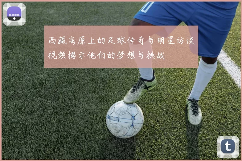 西藏高原上的足球传奇与明星访谈视频揭示他们的梦想与挑战