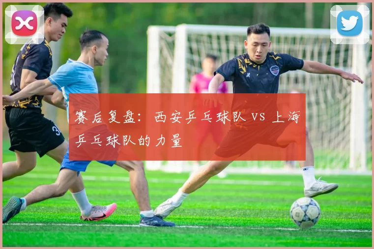 赛后复盘：西安乒乓球队 vs 上海乒乓球队的力量