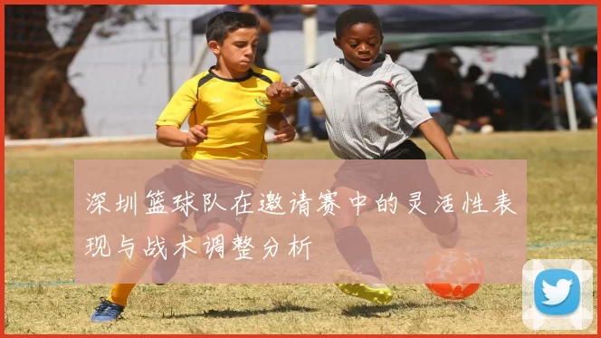 深圳篮球队在邀请赛中的灵活性表现与战术调整分析