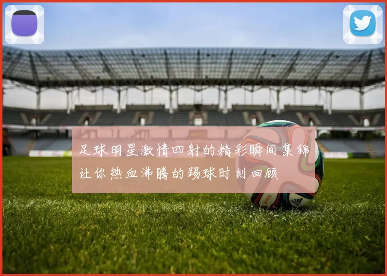 足球明星激情四射的精彩瞬间集锦让你热血沸腾的踢球时刻回顾